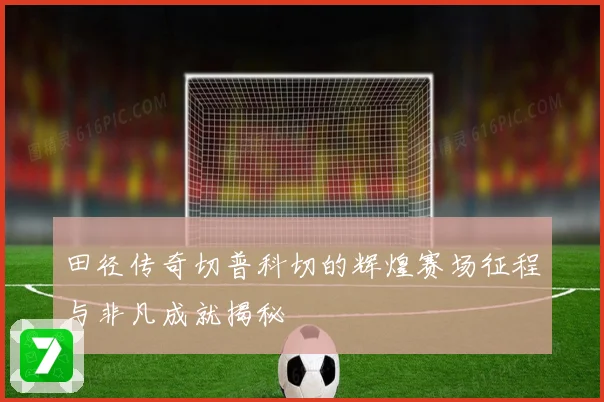 田径传奇切普科切的辉煌赛场征程与非凡成就揭秘