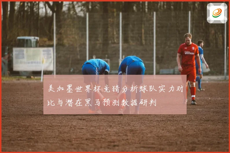 美加墨世界杯竞猜分析球队实力对比与潜在黑马预测数据研判