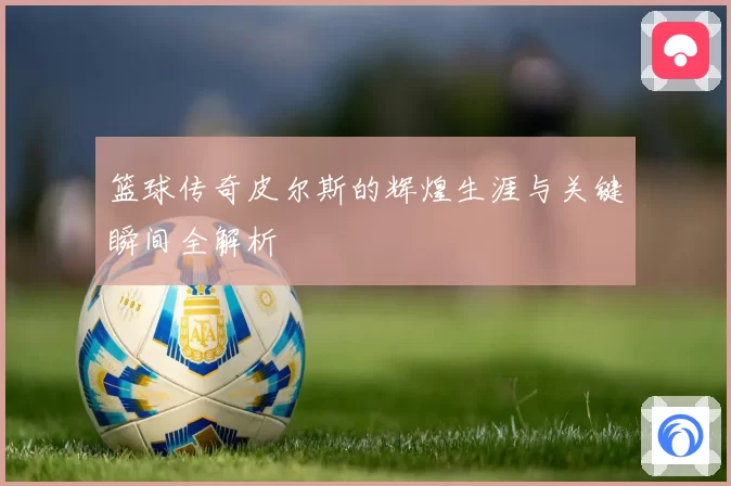 篮球传奇皮尔斯的辉煌生涯与关键瞬间全解析