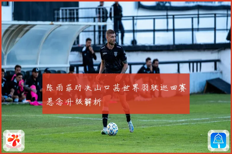 陈雨菲对决山口茜世界羽联巡回赛悬念升级解析
