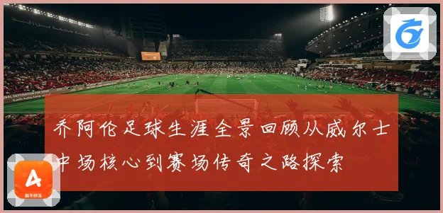 乔阿伦足球生涯全景回顾从威尔士中场核心到赛场传奇之路探索