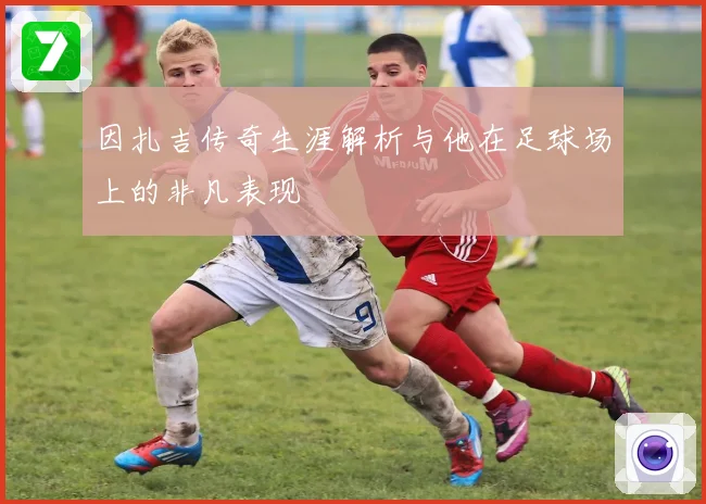 因扎吉传奇生涯解析与他在足球场上的非凡表现