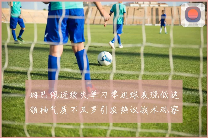 姆巴佩连续失单刀零进球表现低迷领袖气质不及罗引发热议战术观察