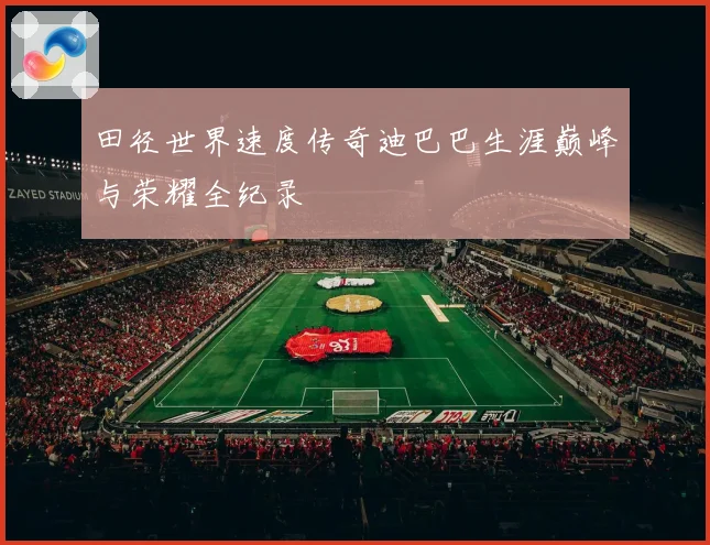 田径世界速度传奇迪巴巴生涯巅峰与荣耀全纪录