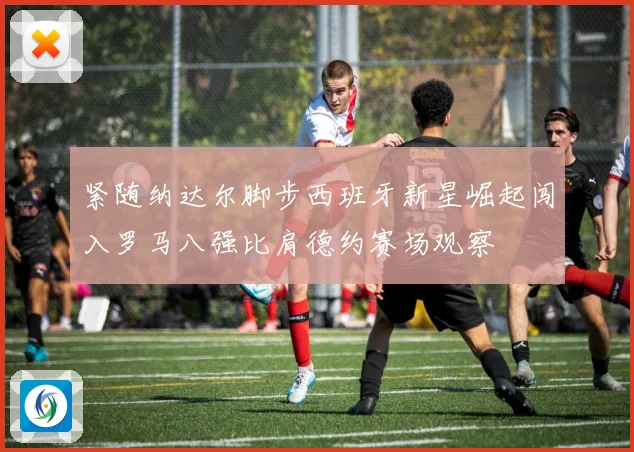 紧随纳达尔脚步西班牙新星崛起闯入罗马八强比肩德约赛场观察