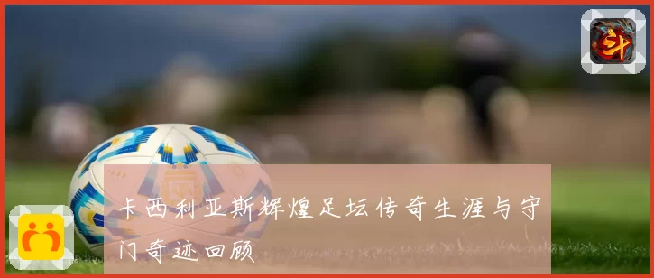 卡西利亚斯辉煌足坛传奇生涯与守门奇迹回顾