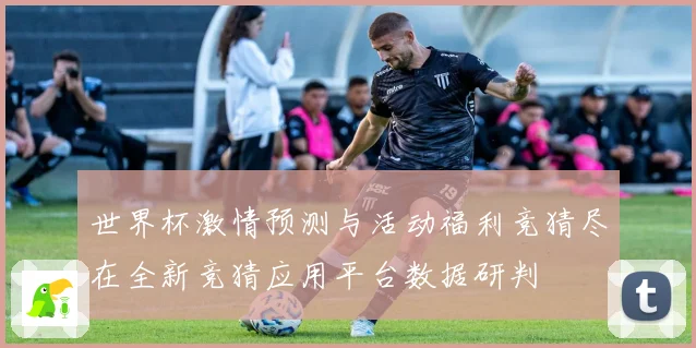 世界杯激情预测与活动福利竞猜尽在全新竞猜应用平台数据研判