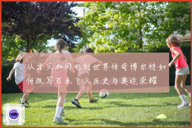从牙买加闪电到世界传奇博尔特如何改写百米飞人历史与奥运荣耀
