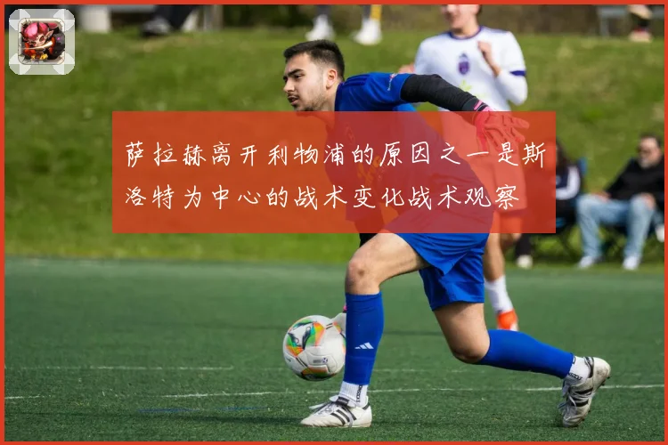 萨拉赫离开利物浦的原因之一是斯洛特为中心的战术变化战术观察