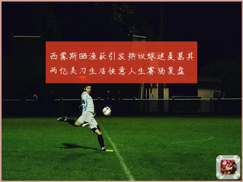 西蒙斯晒渔获引发热议球迷羡慕其两亿美刀生活快意人生赛场复盘