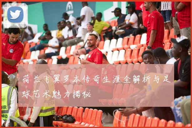 荷兰飞翼罗本传奇生涯全解析与足球艺术魅力揭秘