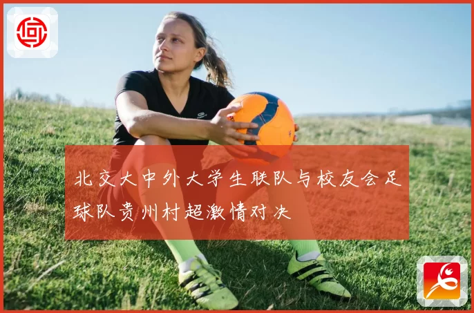 北交大中外大学生联队与校友会足球队贵州村超激情对决