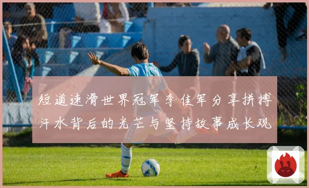 短道速滑世界冠军李佳军分享拼搏汗水背后的光芒与坚持故事成长观察