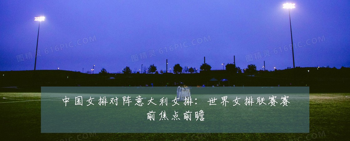 中国女排对阵意大利女排:世界女排联赛赛前焦点前瞻