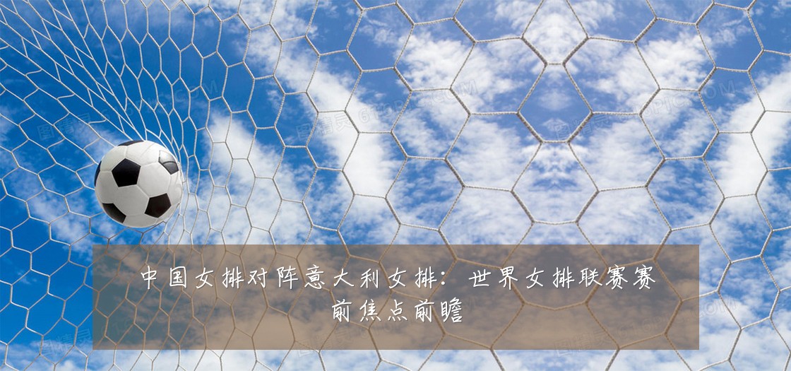 中国女排对阵意大利女排:世界女排联赛赛前焦点前瞻
